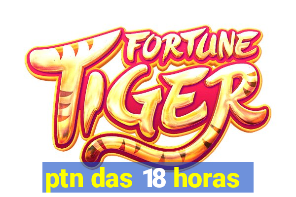 ptn das 18 horas